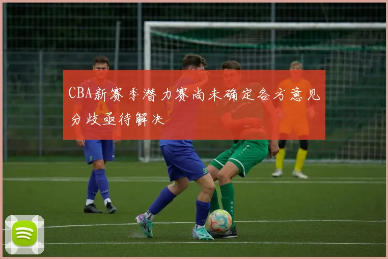 CBA新赛季潜力赛尚未确定各方意见分歧亟待解决