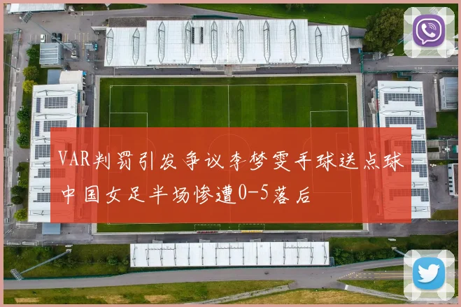 VAR判罚引发争议李梦雯手球送点球中国女足半场惨遭0-5落后