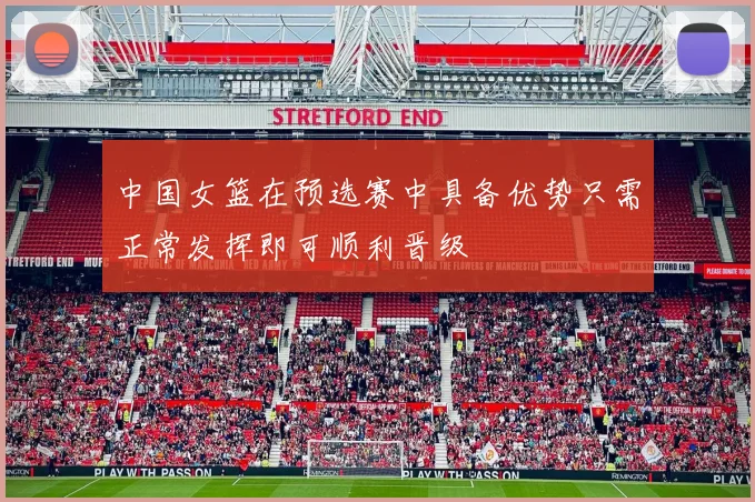 中国女篮在预选赛中具备优势只需正常发挥即可顺利晋级