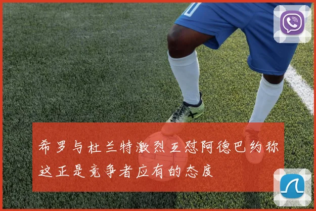 希罗与杜兰特激烈互怼阿德巴约称这正是竞争者应有的态度