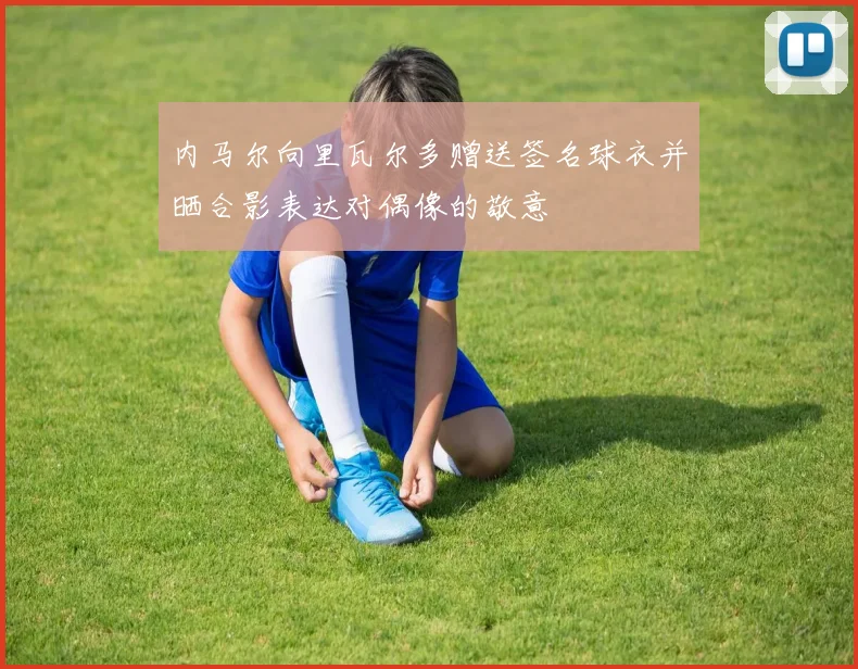 内马尔向里瓦尔多赠送签名球衣并晒合影表达对偶像的敬意