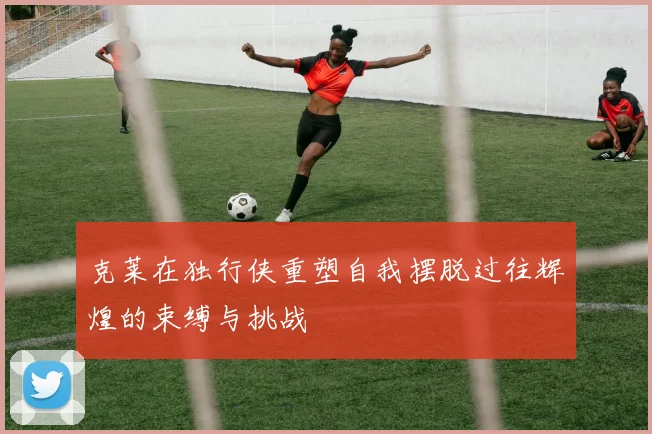 克莱在独行侠重塑自我摆脱过往辉煌的束缚与挑战