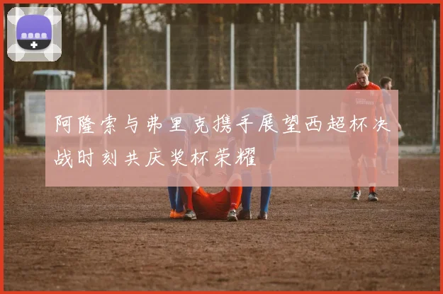 阿隆索与弗里克携手展望西超杯决战时刻共庆奖杯荣耀