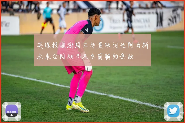 英媒报道谢周三与曼联讨论阿马斯未来合同细节及冬窗解约条款