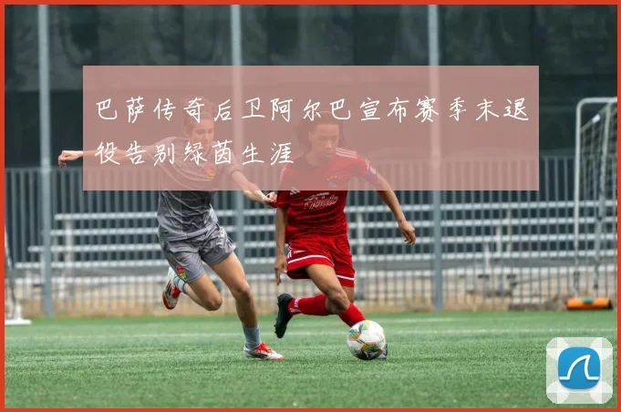 巴萨传奇后卫阿尔巴宣布赛季末退役告别绿茵生涯