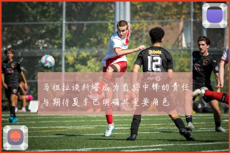 马祖拉谈科塔成为首发中锋的责任与期待夏季已明确其重要角色