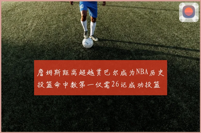 詹姆斯距离超越贾巴尔成为NBA历史投篮命中数第一仅需26记成功投篮