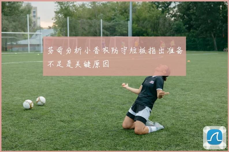 芬奇分析小香农防守短板指出准备不足是关键原因